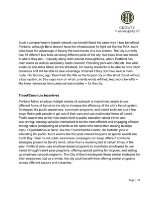  
 
Such a comprehensive transit network can benefit Bend the same way it has benefitted 
Portland; although Bend doesn’t have the infrastructure for light rail like the MAX, but it 
does have the advantage of having the bare bones of a bus system. The city currently 
has 12 different bus lines servicing different parts of the city, but those lines are limited 
in where they run ­­ typically along main arterial thoroughfares, where Portland has 
main roads as well as secondary roads covered. Providing park­and­ride lots, like what 
exists on Columbia Street on the Westside, for nearby residents to be able to drive short 
distances and still be able to take advantage of transit if they don’t live near a main 
route. Not too long ago, Bend held the title as the largest city on the West Coast without 
a bus system, so this expansion on what currently exists will help reap more benefits ­­ 
like lower emissions from personal automobiles ­­ for the city.  
 
Travel/Commute Incentives 
Portland Metro employs multiple modes of outreach to incentivize people to use 
different forms of transit in the city to increase the efficiency of the city’s transit system. 
Strategies like public awareness, commuter programs, and transit tools are just a few 
ways Metro gets people to get out of their cars and use multimodal forms of transit. 
Public awareness at the most basic level is public education about transit and 
eco­driving; keeping vehicles maintained to be the most efficient and engaging efficient 
driving habits (completing all errands at the same time rather than making multiple 
trips). Organizations in Bend, like the Environmental Center, do fantastic jobs at 
educating the public, but it seems like the peak interest happens at special events like 
Earth Day. Year round public awareness campaigns can keep different commute 
strategies present in Bend’s mind, rather than a revolving fad at certain times of the 
year. Portland also uses employer­based programs to incentivize employees to use 
transit through transit pass programs, offering special parking for bicycles, and setting 
up employee carpool programs. The City of Bend employees these similar strategies for 
their employees, but as a whole, the city could benefit from offering similar programs 
across different sectors and industries.  
 
Page | 19  
 
 