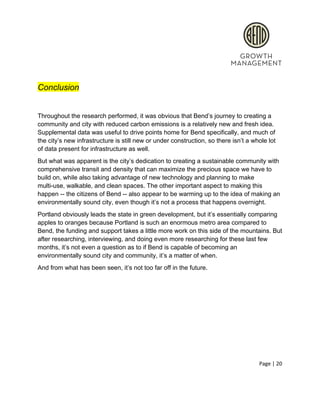  
 
Conclusion 
 
Throughout the research performed, it was obvious that Bend’s journey to creating a 
community and city with reduced carbon emissions is a relatively new and fresh idea. 
Supplemental data was useful to drive points home for Bend specifically, and much of 
the city’s new infrastructure is still new or under construction, so there isn’t a whole lot 
of data present for infrastructure as well.  
But what was apparent is the city’s dedication to creating a sustainable community with 
comprehensive transit and density that can maximize the precious space we have to 
build on, while also taking advantage of new technology and planning to make 
multi­use, walkable, and clean spaces. The other important aspect to making this 
happen ­­ the citizens of Bend ­­ also appear to be warming up to the idea of making an 
environmentally sound city, even though it’s not a process that happens overnight.  
Portland obviously leads the state in green development, but it’s essentially comparing 
apples to oranges because Portland is such an enormous metro area compared to 
Bend, the funding and support takes a little more work on this side of the mountains. But 
after researching, interviewing, and doing even more researching for these last few 
months, it’s not even a question as to if Bend is capable of becoming an 
environmentally sound city and community, it’s a matter of when.  
And from what has been seen, it’s not too far off in the future.  
Page | 20  
 
 