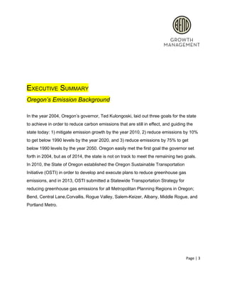  
 
 
 
EXECUTIVE SUMMARY 
Oregon’s Emission Background 
 
In the year 2004, Oregon’s governor, Ted Kulongoski, laid out three goals for the state 
to achieve in order to reduce carbon emissions that are still in effect, and guiding the 
state today: 1) mitigate emission growth by the year 2010, 2) reduce emissions by 10% 
to get below 1990 levels by the year 2020, and 3) reduce emissions by 75% to get 
below 1990 levels by the year 2050. Oregon easily met the first goal the governor set 
forth in 2004, but as of 2014, the state is not on track to meet the remaining two goals. 
In 2010, the State of Oregon established the Oregon Sustainable Transportation 
Initiative (OSTI) in order to develop and execute plans to reduce greenhouse gas 
emissions, and in 2013, OSTI submitted a Statewide Transportation Strategy for 
reducing greenhouse gas emissions for all Metropolitan Planning Regions in Oregon; 
Bend, Central Lane,Corvallis, Rogue Valley, Salem­Keizer, Albany, Middle Rogue, and 
Portland Metro. 
 
 
Page | 3  
 
 
