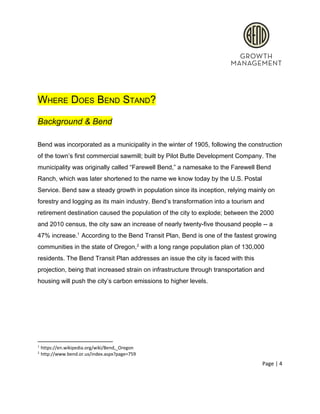  
 
WHERE DOES BEND STAND? 
Background & Bend 
 
Bend was incorporated as a municipality in the winter of 1905, following the construction 
of the town’s first commercial sawmill; built by Pilot Butte Development Company. The 
municipality was originally called “Farewell Bend,” a namesake to the Farewell Bend 
Ranch, which was later shortened to the name we know today by the U.S. Postal 
Service. Bend saw a steady growth in population since its inception, relying mainly on 
forestry and logging as its main industry. Bend’s transformation into a tourism and 
retirement destination caused the population of the city to explode; between the 2000 
and 2010 census, the city saw an increase of nearly twenty­five thousand people ­­ a 
47% increase.  According to the Bend Transit Plan, Bend is one of the fastest growing 1
communities in the state of Oregon,  with a long range population plan of 130,000 2
residents. The Bend Transit Plan addresses an issue the city is faced with this 
projection, being that increased strain on infrastructure through transportation and 
housing will push the city’s carbon emissions to higher levels.  
 
 
1
 https://en.wikipedia.org/wiki/Bend,_Oregon 
2
 http://www.bend.or.us/index.aspx?page=759 
Page | 4  
 
 