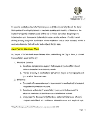  
 
In order to combat and curb further increases in CO2 emissions for Bend, the Bend 
Metropolitan Planning Organization has been working with the City of Bend and the 
State of Oregon to establish goals for the city to reach, as well as designing new 
infrastructure and development plans to increase density and use of public transit; 
shifting the city away from a suburban model that better suits a small town to a model of 
centralized density that will better suit a city of Bend’s size. 
Bend Area General Plan 
In Chapter 7  of The Bend Area General Plan, produced by the City of Bend, it outlines 5
transportation goals for the city: 
1. Mobility & Balance 
a. Develop a transportation system that serves all modes of travel and 
reduces the reliance on the automobile. 
b. Provide a variety of practical and convenient means to move people and 
goods within the urban area. 
2. Efficiency 
a. Address traffic congestion and problem areas by evaluating the broadest 
range of transportation solutions.  
b. Coordinate and design transportation improvements to assure the 
expenditure of resources in the most cost­effective manner.  
c. Encourage the development of land use patterns that provide efficient, 
compact use of land, and facilitate a reduced number and length of trips. 
5
 http://bendoregon.gov/modules/showdocument.aspx?documentid=4073 
Page | 6  
 
 