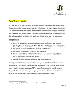  
 
Bend Transportation 
In 2013, the City of Bend formed a citizen’s advisory committee with the goal to guide 
the development of pedestrian and bicycling infrastructure in future city developments. 
The committee, which consisted of members from the Deschutes County Commission 
and the Bend City Council, drafted a Strategic Implementation Plan for Pedestrian and 
Biking Infrastructure  to charter their goals and objectives for future developments: 6
Biking Facilities 
1. Focus on central core where densities and land use intensity are greatest 
(Century Drive to Purcell; Butler Market to Reed Market; shown on map below). 
2. Capitalize on private development provided infrastructure. 
3. Capitalize on maintenance projects (road overlays).  
4. Provide the next level of bike facility (not just a bike lane, but instead cycle 
tracks, separated bike lanes and boxes). 
5. Create complete streets to accommodate multimodal trips.   
These goals and objectives were lined out and agreed upon by committee members 
after a public forum, where the next steps to get them included in future development 
plans included developing a design RFP (request for proposal) to provide concept 
designs for the projects, creating a budget system that would result in construction of 
projects, and establishing funding for on­going bicycle system upkeep.  
 
6
 http://bendoregon.gov/Modules/ShowDocument.aspx?documentID=24252 
Page | 8  
 
 