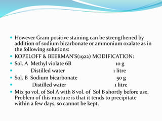  However Gram positive staining can be strengthened by
addition of sodium bicarbonate or ammonium oxalate as in
the following solutions:
 KOPELOFF & BEERMAN’S(1922) MODIFICATION:
 Sol. A Methyl violate 6B 10 g
 Distilled water 1 litre
 Sol. B Sodium bicarbonate 50 g
 Distilled water 1 litre
 Mix 30 vol. of Sol A with 8 vol. of Sol B shortly before use.
Problem of this mixture is that it tends to precipitate
within a few days, so cannot be kept.
 