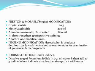  PRESTON & MORRELL’S(1962) MODIFICATION:
 Crystal violate 20 g
 Methylated spirit 200 ml
 Ammonium oxalate, 1% in water 800 ml
 It also strengthen gram positive staining.
 Another one modification is-
 JENSEN’S MODIFICATION: Here alcohol is used as a
decolourizer & weak neutral red as counterstain for examination
of gonococci & meningococci
 IODINE SOLUTION(Gram’s iodine)-
 Dissolve 20 g of Potassium iodide in 250 ml water & then add 10
g iodine.When iodine is dissolved, make upto 1 lt with water.
 