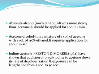  Absolute alcohol(100% ethanol)-It acts more slowly
than acetone & should be applied for about 1 min.
 Acetone-alcohol-It is a mixture of 1 vol. of acetone
with 1 vol. of 95% ethanol.It requires application for
about 10 sec.
 Iodine-acetone-PRESTON & MORREL(1962) have
shown that addition of 0.35% iodine to acetone slows
its rate of decolourization & exposure can be
lengthened from 2 sec. to 30 sec.
 
