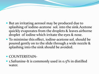  But an irritating aerosol may be produced due to
splashing of iodine-acetone sol. into the sink.Acetone
quickly evaporates from the droplets & leaves airborne
droplet of iodine which irritate the eyes & nose.
 To minimise this effect, iodine-acetone sol. should be
poured gently on to the slide through a wide nozzle &
splashing into the sink should be avoided.
 COUNTERSTAIN-
 1.Safranine-It is commonly used in 0.5% in distilled
water.
 