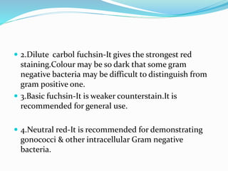  2.Dilute carbol fuchsin-It gives the strongest red
staining.Colour may be so dark that some gram
negative bacteria may be difficult to distinguish from
gram positive one.
 3.Basic fuchsin-It is weaker counterstain.It is
recommended for general use.
 4.Neutral red-It is recommended for demonstrating
gonococci & other intracellular Gram negative
bacteria.
 