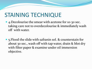 STAINING TECHNIQUE
 4.Decolourise the smear with acetone for 10-30 sec.
taking care not to overdecolourise & immediately wash
off with water.
 5.Flood the slide with safranin sol. & counterstain for
about 30 sec., wash off with tap water, drain & blot dry
with filter paper & examine under oil immersion
objective.
 