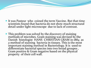  It was Pasteur who coined the term Vaccine. But that time
scientists found that bacteria do not show much structural
detail under light microscope due to lack of contrast.
 This problem was solved by the discovery of staining
methods of microbes. Gram staining was devised by the
Danish histologist HANS CHRISTIAN GRAM in 1884 as
a method of staining bacteria in tissues. This is the most
important staining method in Bacteriology. It is used to
differentiate bacterial species into two broad groupes ,
Gram positive & Gram negative based on the physical
property of their cell wall.
 