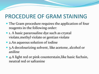 PROCEDURE OF GRAM STAINING
 The Gram procedure requires the application of four
reagents in the following order:
 1. A basic pararosaline dye such as crystal
violate,methyl violate or gentian violate
 2.An aqueous solution of iodine
 3.A decolourizing solvent, like acetone, alcohol or
aniline
 4.A light red or pink counterstain,like basic fuchsin,
neutral red or safranine
 
