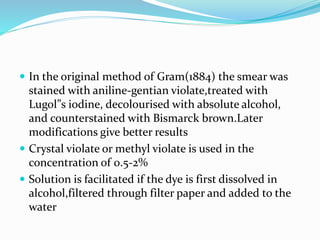  In the original method of Gram(1884) the smear was
stained with aniline-gentian violate,treated with
Lugol”s iodine, decolourised with absolute alcohol,
and counterstained with Bismarck brown.Later
modifications give better results
 Crystal violate or methyl violate is used in the
concentration of 0.5-2%
 Solution is facilitated if the dye is first dissolved in
alcohol,filtered through filter paper and added to the
water
 