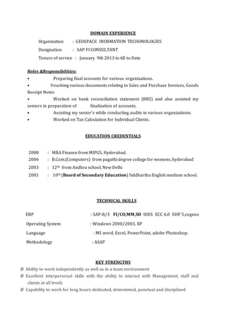 DOMAIN EXPERIENCE
Organization : GEOSPACE INORMATION TECHONOLOGIES
Designation : SAP FI CONSULTANT
Tenure of service : January 9th 2013 to till to Date
Roles &Responsibilities:
• Preparing final accounts for various organizations.
• Vouching various documents relating to Sales and Purchase Invoices, Goods
Receipt Notes
• Worked on bank reconciliation statement (BRS) and also assisted my
seniors in preparation of finalization of accounts.
• Assisting my senior’s while conducting audits in various organizations.
• Worked on Tax Calculation for Individual Clients.
EDUCATION CREDENTIALS
2008 : MBA Finance from MIPGS, Hyderabad.
2006 : B.Com.(Computers) from pagathi degree college for womens, hyderabad
2003 : 12th from Andhra school, New Delhi
2001 : 10th (Board of Secondary Education) Siddhartha English medium school.
TECHNICAL SKILLS
ERP : SAP-R/3 FI/CO,MM,SD IDES ECC 6.0 EHP 5,cognos
Operating System : Windows 2000/2003, XP
Language : MS word, Excel, PowerPoint, adobe Photoshop.
Methodology : ASAP
KEY STRENGTHS
Ø Ability to work independently as well as in a team environment
Ø Excellent interpersonal skills with the ability to interact with Management, staff and
clients at all levels
Ø Capability to work for long hours dedicated, determined, punctual and disciplined
 