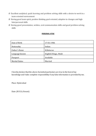 Ø Excellent analytical, quick learning and problem solving skills with a desire to work in a
team oriented environment
Ø Having good team spirit, positive thinking, goal oriented, adaptive to changes and high
Interpersonal skills
Ø Having good presentation, written, oral communication skills and good problem solving
skills
PERSONAL VITAE
Date of Birth 17-01-1986
Nationality Indian
Father’s Name K.Baburao
Language known English,Telugu, Hindi
Passport Available
Marital Status Married
I hereby declare that the above-furnished particulars are true to the best of my
knowledge and I take complete responsibility if any false information is provided by me.
Place: Hyderabad
Date: (N.V.S.L.Pavani)
 