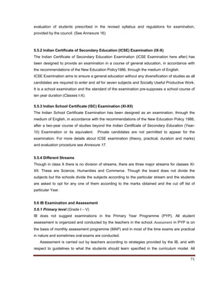    71 
 
evaluation of students prescribed in the revised syllabus and regulations for examination,
provided by the council. (See Annexure 16)
5.5.2 Indian Certificate of Secondary Education (ICSE) Examination (IX-X)
The Indian Certificate of Secondary Education Examination (ICSE Examination here after) has
been designed to provide an examination in a course of general education, in accordance with
the recommendations of the New Education Policy1986, through the medium of English.
ICSE Examination aims to ensure a general education without any diversification of studies as all
candidates are required to enter and sit for seven subjects and Socially Useful Productive Work.
It is a school examination and the standard of the examination pre-supposes a school course of
ten year duration (Classes I-X).
5.5.3 Indian School Certificate (ISC) Examination (XI-XII)
The Indian School Certificate Examination has been designed as an examination, through the
medium of English, in accordance with the recommendations of the New Education Policy 1986,
after a two-year course of studies beyond the Indian Certificate of Secondary Education (Year-
10) Examination or its equivalent. Private candidates are not permitted to appear for the
examination. For more details about ICSE examination (theory, practical, duration and marks)
and evaluation procedure see Annexure 17.
5.5.4 Different Streams
Though in class X there is no division of streams, there are three major streams for classes XI-
XII. These are Science, Humanities and Commerce. Though the board does not divide the
subjects but the schools divide the subjects according to the particular stream and the students
are asked to opt for any one of them according to the marks obtained and the cut off list of
particular Year.
5.6 IB Examination and Assessment
5.6.1 Primary level (Grade I – V)
IB does not suggest examinations in the Primary Year Programme (PYP). All student
assessment is organized and conducted by the teachers in the school. Assessment in PYP is on
the basis of monthly assessment programme (MAP) and in most of the time exams are practical
in nature and sometimes oral exams are conducted.
Assessment is carried out by teachers according to strategies provided by the IB, and with
respect to guidelines to what the students should learn specified in the curriculum model. All
 