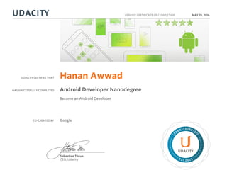UDACITY CERTIFIES THAT
HAS SUCCESSFULLY COMPLETED
VERIFIED CERTIFICATE OF COMPLETION
L
EARN THINK D
O
EST 2011
Sebastian Thrun
CEO, Udacity
MAY 25, 2016
Hanan Awwad
Android Developer Nanodegree
Become an Android Developer
CO-CREATED BY Google
 