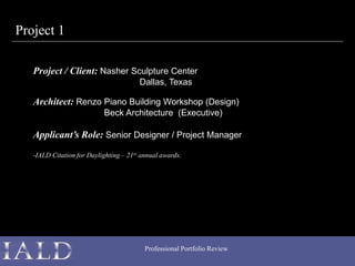 Professional Portfolio Review
Project 1
Project / Client: Nasher Sculpture Center
Dallas, Texas
Architect: Renzo Piano Building Workshop (Design)
Beck Architecture (Executive)
Applicant’s Role: Senior Designer / Project Manager
-IALD Citation for Daylighting – 21st annual awards.
 