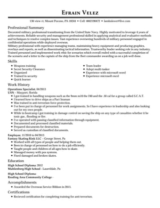 Professional Summary
Skills
Work History
Education
Accomplishments
Certifications
E V
136 view ct, Mount Pocono, PA 18344 • Cell: 4842190472 • lambolover@live.com
Decorated military professional transitioning from the United State Navy. Highly motivated to leverage 4 years of
achievements. Reliable security and management professional skilled in applying analytical and evaluative methods
and techniques to resolve complex issues. Vast experience overseeing hundreds of military personnel engaged in
confidential operations while deployed overseas.
Military professional with experience managing teams, maintaining heavy equipment and producing graphics,
overlays and reports, as well as disseminating tactical information. Trustworthy leader seeking role in any industry.
Trained personnel and implemented work ethic for scenarios which overall ended with a successful completion of
the scenario and a letter to the captain of the ship from the fleet commander awarding us on a job well done.
Weapons training
Secret Security Clearance
Organized
Trained in security
Quick learner
Team leader
Adept multi-tasker
Experience with microsoft word
Experience microsoft excel
Operations Specialist, 04/2013
USN – Mayport, florida
I got trained in handling weapons such as the 9mm m16 the 240 and the .50 cal for a group called S.C.A.T.
I learned how to drive ships as a Pact Seaman
Was trained in anti-terrorism force protection.
I've been put in charge of personnel for work assignments. So I have experience in leadership and also looking
out for my own people.
While in bootcamp i got training in damage control on saving the ship on any type of casualties whether it be
toxic gas , flooding or fire.
I've operated with passing classified information through equipment.
Documented and processed classified materials.
Prepared documents for destruction.
Served as custodian of classified documents.
Employee, 11/2010 to 04/2013
Fantasy Skating Rink LLC – George Street, Pa
Worked with all types of people and helping them out.
Been in charge of personnel on how to do a job efficiently.
Taught people and children of all ages how to skate.
Managed money with pos systems.
Fixed damaged and broken skates.
High School Diploma: 2012
Muhlenberg High School - Laureldale, Pa
High School Diploma:
Reading Area Community College -
Awarded the Overseas Service Ribbon in 2015.
Recieved certification for completing training for anti-terrorism.
 