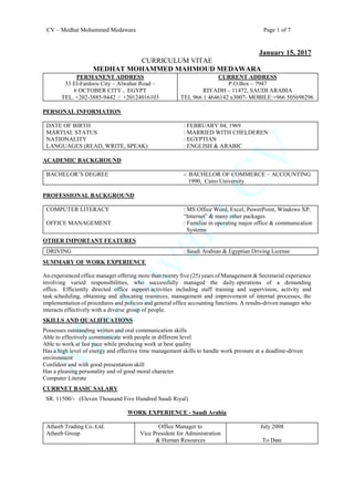 CV – Medhat Mohammed Medawara Page 1 of 7
January 15, 2017
CURRICULUM VITAE
MEDHAT MOHAMMED MAHMOUD MEDAWARA
PERMANENT ADDRESS
33 El-Fardoos City – Alwahat Road –
6 OCTOBER CITY , EGYPT
TEL. +202-3885-9442 / +20124016103
CURRENT ADDRESS
P.O.Box – 7947
RIYADH – 11472, SAUDI ARABIA
TEL 966 1 4646142 x3007- MOBILE:+966 505698296
PERSONAL INFORMATION
DATE OF BIRTH
MARTIAL STATUS
NATIONALITY
LANGUAGES (READ, WRITE, SPEAK)
: FEBRUARY 04, 1969
: MARRIED WITH CHELDEREN
: EGYPTIAN
: ENGLISH & ARABIC
ACADEMIC BACKGROUND
BACHELOR’S DEGREE -: BACHELOR OF COMMERCE – ACCOUNTING
1990, Cairo University
PROFESSIONAL BACKGROUND
COMPUTER LITERACY
OFFICE MANAGEMENT
: MS Office Word, Excel, PowerPoint, Windows XP,
“Internet” & many other packages
: Familiar in operating major office & communication
Systems
OTHER IMPORTANT FEATURES
DRIVING : Saudi Arabian & Egyptian Driving License
SUMMARY OF WORK EXPERIENCE
An experienced office manager offering more than twenty five (25) years of Management & Secretarial experience
involving varied responsibilities, who successfully managed the daily operations of a demanding
office. Efficiently directed office support activities including staff training and supervision, activity and
task scheduling, obtaining and allocating resources, management and improvement of internal processes, the
implementation of procedures and policies and general office accounting functions. A results-driven manager who
interacts effectively with a diverse group of people.
SKILLS AND QUALIFICATIONS
Possesses outstanding written and oral communication skills
Able to effectively communicate with people in different level
Able to work at fast pace while producing work at best quality
Has a high level of energy and effective time management skills to handle work pressure at a deadline-driven
environment
Confident and with good presentation skill
Has a pleasing personality and of good moral character
Computer Literate
CURRNET BASIC SALARY
SR. 11500/- (Eleven Thousand Five Hundred Saudi Riyal)
WORK EXPERIENCE - Saudi Arabia
Atheeb Trading Co. Ltd.
Atheeb Group
Office Manager to
Vice President for Administration
& Human Resources
July 2008
To Date
 
