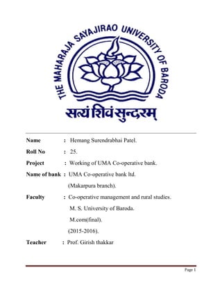 Page 1
Name : Hemang Surendrabhai Patel.
Roll No : 25.
Project : Working of UMA Co-operative bank.
Name of bank : UMA Co-operative bank ltd.
(Makarpura branch).
Faculty : Co-operative management and rural studies.
M. S. University of Baroda.
M.com(final).
(2015-2016).
Teacher : Prof. Girish thakkar
 