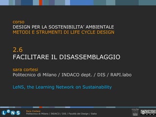 Sara Cortesi
Politecnico di Milano / INDACO / DIS / Facoltà del Design / Italia
2.6
FACILITARE IL DISASSEMBLAGGIO
sara cortesi
Politecnico di Milano / INDACO dept. / DIS / RAPI.labo
corso
DESIGN PER LA SOSTENIBILITA’ AMBIENTALE
METODI E STRUMENTI DI LIFE CYCLE DESIGN
LeNS, the Learning Network on Sustainability
 