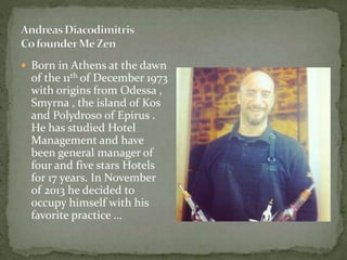  Born in Athens at the dawn
of the 11th of December 1973
with origins from Odessa ,
Smyrna , the island of Kos
and Polydroso of Epirus .
He has studied Hotel
Management and have
been general manager of
four and five stars Hotels
for 17 years. In November
of 2013 he decided to
occupy himself with his
favorite practice …
 