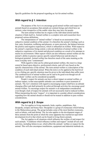 Specific guidelines for the proposal regarding an Act for animal welfare.
With regard to § 1. Intention
The purpose of the Act is to encourage good animal welfare and respect for
animals based on acceptance that animals are sentient beings and which have an
intrinsic value irrespective of the usable value they may have for people.
The term animal welfare has its origins in the individual animal and the
situation it finds itself in. Animal welfare is a complex term and researchers have
proposed various definitions.
The interpretation of ”animal welfare” is based on an assessment of the
subjective mental condition of the animal. It is therefore the animal’s feelings such as
fear, pain, frustration, wellbeing and pleasure, or more precisely, the balance between
the positive and negative experiences, which is influential on welfare. With respect to
the animal’s experience being central, a relevant definition of animal welfare is the
subjective experience of its mental and physical condition as a result of its attempts to
master its environment. Other aspects which can also influence animal welfare are the
animal’s ability to practice species specific natural behaviour and develop its
biological potential. Animal welfare has therefore much of the same meaning as the
more everyday term ”contentment”.
With regard to what can be called good animal welfare, this must to a large
extent be based upon objective, professional criteria, and will vary based on the
specific characteristics of the animal. The term animal welfare is a description of the
condition of each individual animal. When the term is to be applied at the herd level
or in a fishing net, specific attention must be given to the individuals that suffer most.
The combined level of animal welfare can be said to be good even though not all
individuals’ welfare can be considered acceptable.
People’s respect for animals can have a direct impact on animal welfare, or
indirect impact, in that unacceptable attitudes can contribute to poor treatment of
animals. The Act’s intention with regard to encouraging respect shall have an attitude
changing effect and shall primarily be achieved through activities hic encourage good
animal welfare. To encourage respect for animals is an independent consideration
even though a lack of respect for animals will not necessarily lead to reduced welfare.
When interpreting the term “respect”, it is important to consider ethical considerations
regarding how the animal should or should not be treated in addition to pure welfare
considerations.
With regard to § 2. Scope
The Act applies to living mammals, birds, reptiles, amphibians, fish,
decapoda, octopus and honey bees. Decapoda is a group of crustaceans which belong
to the Malacostraca group. The group includes some of the most familiar crustceans,
such as lobster, crab and shrimp. The Act also applies to the development stages of
these animals from the point at which the sense apparatus has reached an equivalent
development level to that which can be found in living (born) animals.
The Act applies to all situations which influence the welfare of and respect for
such animals. “Conditions which influence welfare and respect” include all acts and
activities, including failure to act, which affect the animals’ welfare or respect for the
animal. This will also encompass installations, equipment and industrial methods etc.
1
 
