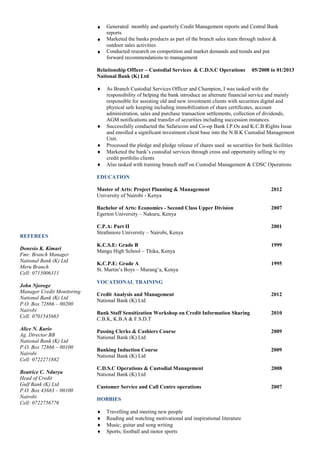 REFEREES
Donesio K. Kimari
Fmr. Branch Manager
National Bank (K) Ltd
Meru Branch
Cell: 0715006311
John Njoroge
Manager Credit Monitoring
National Bank (K) Ltd
P.O. Box 72866 – 00200
Nairobi
Cell: 0701545665
Alice N. Kario
Ag. Director BB
National Bank (K) Ltd
P.O. Box 72866 – 00100
Nairobi
Cell: 0722271882
Beatrice C. Ndurya
Head of Credit
Gulf Bank (K) Ltd
P.O. Box 43683 – 00100
Nairobi
Cell: 0722756776
 Generated monthly and quarterly Credit Management reports and Central Bank
reports
 Marketed the banks products as part of the branch sales team through indoor &
outdoor sales activities
 Conducted research on competition and market demands and trends and put
forward recommendations to management
Relationship Officer – Custodial Services & C.D.S.C Operations 05/2008 to 01/2013
National Bank (K) Ltd
 As Branch Custodial Services Officer and Champion, I was tasked with the
responsibility of helping the bank introduce an alternate financial service and mainly
responsible for assisting old and new investment clients with securities digital and
physical safe keeping including immobilization of share certificates, account
administration, sales and purchase transaction settlements, collection of dividends,
AGM notifications and transfer of securities including succession instances.
 Successfully conducted the Safaricom and Co-op Bank I.P.Os and K.C.B Rights Issue
and enrolled a significant investment client base into the N.B.K Custodial Management
Unit.
 Processed the pledge and pledge release of shares used as securities for bank facilities
 Marketed the bank’s custodial services through cross and opportunity selling to my
credit portfolio clients
 Also tasked with training branch staff on Custodial Management & CDSC Operations
EDUCATION
Master of Arts: Project Planning & Management 2012
University of Nairobi - Kenya
Bachelor of Arts: Economics - Second Class Upper Division 2007
Egerton University – Nakuru, Kenya
C.P.A: Part II 2001
Strathmore University – Nairobi, Kenya
K.C.S.E: Grade B 1999
Mangu High School – Thika, Kenya
K.C.P.E: Grade A 1995
St. Martin’s Boys – Murang’a, Kenya
VOCATIONAL TRAINING
Credit Analysis and Management 2012
National Bank (K) Ltd
Bank Staff Sensitization Workshop on Credit Information Sharing 2010
C.B.K, K.B.A & F.S.D.T
Passing Clerks & Cashiers Course 2009
National Bank (K) Ltd
Banking Induction Course 2009
National Bank (K) Ltd
C.D.S.C Operations & Custodial Management 2008
National Bank (K) Ltd
Customer Service and Call Centre operations 2007
HOBBIES
 Travelling and meeting new people
 Reading and watching motivational and inspirational literature
 Music; guitar and song writing
 Sports; football and motor sports
 