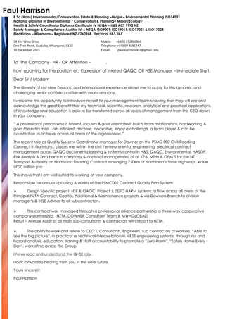 Paul Harrison
B.Sc.(Hons) Environmental/Conservation Estate & Planning – Major – Environmental Planning ISO14001
National Diploma in Environmental / Conservation & Planning= Major (Ecology)
Health & Safety Coordinator Diploma Certificate IV NZQA – H&S ACT 1992 NZ
Safety Manager & Compliance Auditor IV-6 NZQA-ISO9001; ISO19011; ISO17021 & ISO17024
Electrician – Wiremans – Registered NZ-E260968, Electrical H&S, I&E
38 Key West Drive
One Tree Point, Ruakaka, Whangarei, 0118
10 December 2015
Mobile: +64(0) 272860001
Telephone: +64(0)9 4595447
E-mail: paul.harrison007@gmail.com
To The Company - HR - OR Attention – .
I am applying for the position of: Expression of Interest QAQC OR HSE Manager – Immediate Start.
Dear Sir / Madam
The diversity of my New Zealand and international experience allows me to apply for this dynamic and
challenging senior portfolio position with your company.
I welcome this opportunity to introduce myself to your management team knowing that they will see and
acknowledge the great benefit that my technical, scientific, research, analytical and practical applications
of knowledge and education is able to be transferred across all levels of management from the CEO down
in your company.
“ A professional person who is honest, focuses & goal orientated, builds team relationships, hardworking &
goes the extra mile, I am efficient, decisive, innovative, enjoy a challenge, a team player & can be
counted on to achieve across all areas of the organisation.”
The recent role as Quality Systems Coordinator manager for Downer on the PSMC 002 Civil Roading
Contract in Northland, places me within the civil / environmental engineering, electrical contract
management across QAQC document planning & systems control in H&S, QAQC, Environmental, HASOP,
Risk Analysis & Zero Harm in company & contract management of all KPA, MPM & OPM’S for the NZ
Transport Authority on Northland Roading Contract managing 750km of Northland’s State Highways. Value
of 20 million p.a.
This shows that I am well suited to working at your company.
Responsible for annual updating & audits of the PSMC002 Contract Quality Plan System.
 Design Specific project HSE & QAQC, Project & ZERO HARM systems to flow across all areas of the
Principal NZTA Contract, Capital, Additional & Maintenance projects & via Downers Branch to division
manager’s & HSE Advisor to all subcontractors.
 This contract was managed through a professional alliance partnership a three way cooperative
company partnership. (NZTA, DOWNER Consultant Team & MWHGLOBAL)
Result – Annual Audit of all main sub-consultants & contractors with report to NZTA.
 The ability to work and relate to CEO’s, Consultants, Engineers, sub contractors or workers. “Able to
see the big picture”, in practical or technical interpretation in H&SE engineering systems. through risk and
hazard analysis, education, training & staff accountability to promote a “Zero Harm”, “Safely Home Every
Day”, work ethic across the Group.
I have read and understand the QHSE role.
I look forward to hearing from you in the near future.
Yours sincerely
Paul Harrison
 
