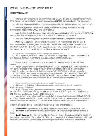 APPENDIX – ADDITIONAL WORK EXPERIENCE TO CV
EXECUTIVE SUMMARY
 Extensive 20+ years in Civil, Environmental H&S, QAQC, Electrical, project management,
EIA’S, Environmental legislation, permits, consents and QAQC audits and asset management.
 Extensive 10 years in Civil H&S, Environmental and Quality Systems Assets and “Zero Harm”.
 Extensive 8 years as Electrician in construction industry across installation, testing,
maintenance, repairs H&S QAQC and Electrical I&E.
 A professional portfolio career have worked in & across H&S, environmental, civil, QAQC &
electrical I&E addressing strategic technical & practical solutions to problems.
 Extensive HS&E management experience in government & corporate companies.
 Statutory Legislation - Have worked with interpreted, implemented and enforced
national and international legislation – ISO14001, H&S ISO9001, QA ISO18001. H&S Act1992
(NZ), RMA Act of 1991 & National & Regional Park Acts statutory legislation, Electricity Safety
Regulations, AS/NZS 3000, AS/NZS/ 3001, AS/NZS 3760 and AS/NZS4801.
 A collaborative approach and strong interpersonal skills
 The recent role as Quality Systems Coordinator manager for Downer on the PSMC 002
Civil Roading Contract in Northland managing 750km of State Highways.
 Responsible for annual updating & audits of the PSMC002 Contract Quality Plan
System.
 Design Specific project Environmental, H&S, QAQC, Project & ZERO HARM systems to
flow across all areas of the Principal NZTA Contract, Capital, Additional & Maintenance
projects & via Downers Branch to division manager’s & HSE Advisor to all subcontractors.
 This contract was managed through a professional alliance partnership a three way
cooperative company partnership. (NZTA, DOWNER Consultant Team & MWHGLOBAL)
Result – Annual Audit of all main sub-consultants & contractors with report to NZTA.
 Understanding of technical aspects of road maintenance
 QA asset control of all civil engineering design and construction standards to
Austroroads & NZ standards.
 Project / Assets Management with consultants, project engineers on surfacing,
rehabilitation construction and repairs. QA, assets, audits & HS&E on projects. Maintenance
NZ$10mil p.a. & Additional Works – NZ$ 8-10mil. p.a.
 Worked with asset, planning & technical staff to ensure that the contract KPA’S, MPM’S
and OPM’S where meeting all contract maintenance specifications additional works, capital
projects as well as the annual, 3,7, & 10 year NZTA planning into its total asset network plan.
A ‘hands on’ approach to teamwork, linking work, people and processes
 Relationships: Experienced in front line interaction with clients, consultants & staff
 Technical: Use Austra Roads,,NZTA specification’s & practical engineering solutions to
design
 Quality Systems: Re - Aligned the Quality Control / Assets, Compliance H&SE & Audits of
the contract to meet all KPA’S, MPM’S & OPM’S & conveyed to the different business divisions of
the client, consultants, contractors & staff through consultation, interaction & feedback.
 