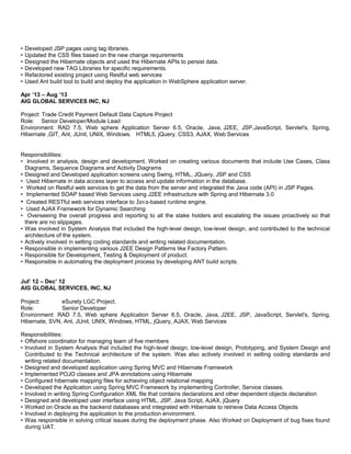 • Developed JSP pages using tag libraries.
• Updated the CSS files based on the new change requirements
• Designed the Hibernate objects and used the Hibernate APIs to persist data.
• Developed new TAG Libraries for specific requirements.
• Refactored existing project using Restful web services
• Used Ant build tool to build and deploy the application in WebSphere application server.
Apr ’13 – Aug ’13
AIG GLOBAL SERVICES INC, NJ
Project: Trade Credit Payment Default Data Capture Project
Role: Senior Developer/Module Lead
Environment: RAD 7.5, Web sphere Application Server 6.5, Oracle, Java, J2EE, JSP,JavaScript, Servlet's, Spring,
Hibernate ,GIT, Ant, JUnit, UNIX, Windows. HTML5, jQuery, CSS3, AJAX, Web Services
Responsibilities:
• Involved in analysis, design and development. Worked on creating various documents that include Use Cases, Class
Diagrams, Sequence Diagrams and Activity Diagrams
• Designed and Developed application screens using Swing, HTML, JQuery, JSP and CSS
• Used Hibernate in data access layer to access and update information in the database.
• Worked on Restful web services to get the data from the server and integrated the Java code (API) in JSP Pages.
• Implemented SOAP based Web Services using J2EE infrastructure with Spring and Hibernate 3.0
• Created RESTful web services interface to Java-based runtime engine.
• Used AJAX Framework for Dynamic Searching
• Overseeing the overall progress and reporting to all the stake holders and escalating the issues proactively so that
there are no slippages.
• Was involved in System Analysis that included the high-level design, low-level design, and contributed to the technical
architecture of the system.
• Actively involved in setting coding standards and writing related documentation.
• Responsible in implementing various J2EE Design Patterns like Factory Pattern.
• Responsible for Development, Testing & Deployment of product.
• Responsible in automating the deployment process by developing ANT build scripts.
Jul’ 12 – Dec’ 12
AIG GLOBAL SERVICES, INC, NJ
Project: eSurety LGC Project.
Role: Senior Developer
Environment: RAD 7.5, Web sphere Application Server 6.5, Oracle, Java, J2EE, JSP, JavaScript, Servlet's, Spring,
Hibernate, SVN, Ant, JUnit, UNIX, Windows, HTML, jQuery, AJAX, Web Services
Responsibilities:
• Offshore coordinator for managing team of five members
• Involved in System Analysis that included the high-level design, low-level design, Prototyping, and System Design and
Contributed to the Technical architecture of the system. Was also actively involved in setting coding standards and
writing related documentation.
• Designed and developed application using Spring MVC and Hibernate Framework
• Implemented POJO classes and JPA annotations using Hibernate
• Configured hibernate mapping files for achieving object relational mapping
• Developed the Application using Spring MVC Framework by implementing Controller, Service classes.
• Involved in writing Spring Configuration XML file that contains declarations and other dependent objects declaration
• Designed and developed user interface using HTML, JSP, Java Script, AJAX, jQuery
• Worked on Oracle as the backend databases and integrated with Hibernate to retrieve Data Access Objects
• Involved in deploying the application to the production environment.
• Was responsible in solving critical issues during the deployment phase. Also Worked on Deployment of bug fixes found
during UAT.
 