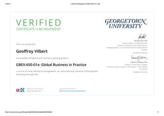 1/3/2017 Certificat GeorgetownX GBEX­650­01x | edX
https://courses.edx.org/certificates/8daaf3d55b2b4e30aed63e9fe3565bb2 1/1
V E R I F I E D
CERTIFICATE of ACHIEVEMENT
This is to certify that
Geoﬀroy Vilbert
successfully completed and received a passing grade in
GBEX-650-01x: Global Business in Practice
a course of study oﬀered by GeorgetownX, an online learning initiative of Georgetown
University through edX.
Ricardo Ernst, PhD
Baratta Professor of Global Business
Professor of Operations and Global Logistics
Managing Director, Latin American Board & Global Business
Initiative
Georgetown University
Edward J. Maloney, PhD
Professor, Department of English
Executive Director, Center for New Designs in Learning and
Scholarship
Georgetown University
VERIFIED CERTIFICATE
Issued 3 January, 2017
VALID CERTIFICATE ID
8daaf3d55b2b4e30aed63e9fe3565bb2
 