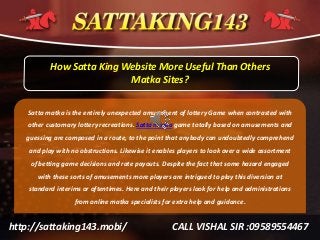 http://sattaking143.mobi/ CALL VISHAL SIR :09589554467
How Satta King Website More Useful Than Others
Matka Sites?
Satta matka is the entirely unexpected amusement of lottery Game when contrasted with
other customary lottery recreations. Satta matka game totally based on amusements and
guessing are composed in a route, to the point that anybody can undoubtedly comprehend
and play with no obstructions. Likewise it enables players to look over a wide assortment
of betting game decisions and rate payouts. Despite the fact that some hazard engaged
with these sorts of amusements more players are intrigued to play this diversion at
standard interims or oftentimes. Here and their players look for help and administrations
from online matka specialists for extra help and guidance.
 