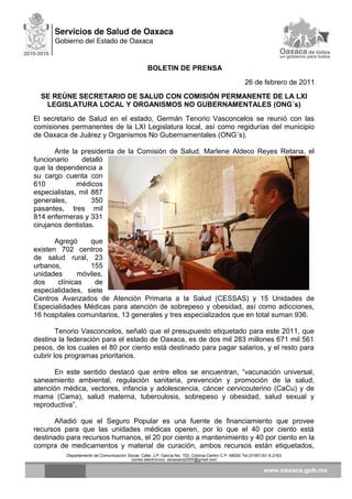 BOLETIN DE PRENSA
26 de febrero de 2011
SE REÚNE SECRETARIO DE SALUD CON COMISIÓN PERMANENTE DE LA LXI
LEGISLATURA LOCAL Y ORGANISMOS NO GUBERNAMENTALES (ONG´s)
El secretario de Salud en el estado, Germán Tenorio Vasconcelos se reunió con las
comisiones permanentes de la LXI Legislatura local, así como regidurías del municipio
de Oaxaca de Juárez y Organismos No Gubernamentales (ONG´s).
Ante la presidenta de la Comisión de Salud, Marlene Aldeco Reyes Retana, el
funcionario detalló
que la dependencia a
su cargo cuenta con
610 médicos
especialistas, mil 887
generales, 350
pasantes, tres mil
814 enfermeras y 331
cirujanos dentistas.
Agregó que
existen 702 centros
de salud rural, 23
urbanos, 155
unidades móviles,
dos clínicas de
especialidades, siete
Centros Avanzados de Atención Primaria a la Salud (CESSAS) y 15 Unidades de
Especialidades Médicas para atención de sobrepeso y obesidad, así como adicciones,
16 hospitales comunitarios, 13 generales y tres especializados que en total suman 936.
Tenorio Vasconcelos, señaló que el presupuesto etiquetado para este 2011, que
destina la federación para el estado de Oaxaca, es de dos mil 283 millones 671 mil 561
pesos, de los cuales el 80 por ciento está destinado para pagar salarios, y el resto para
cubrir los programas prioritarios.
En este sentido destacó que entre ellos se encuentran, “vacunación universal,
saneamiento ambiental, regulación sanitaria, prevención y promoción de la salud,
atención médica, vectores, infancia y adolescencia, cáncer cervicouterino (CaCu) y de
mama (Cama), salud materna, tuberculosis, sobrepeso y obesidad, salud sexual y
reproductiva”.
Añadió que el Seguro Popular es una fuente de financiamiento que provee
recursos para que las unidades médicas operen, por lo que el 40 por ciento está
destinado para recursos humanos, el 20 por ciento a mantenimiento y 40 por ciento en la
compra de medicamentos y material de curación, ambos recursos están etiquetados,
Departamento de Comunicación Social, Calle: J.P. García No. 103, Colonia Centro C.P. 68000 Tel.(01951)51 6 2163
correo electrónico: ssoaxaca2005@gmail.com
 