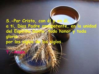 S.-Por Cristo, con él y en él, a ti, Dios Padre omnipotente, en la unidad del Espíritu Santo, todo honor y toda gloria por los siglos de los siglos. T.-Amén. 