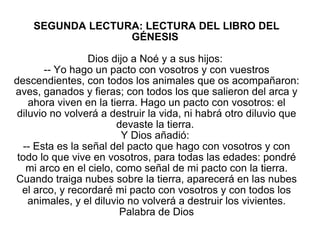 SEGUNDA LECTURA: LECTURA DEL LIBRO DEL GÉNESIS  Dios dijo a Noé y a sus hijos:  -- Yo hago un pacto con vosotros y con vuestros descendientes, con todos los animales que os acompañaron: aves, ganados y fieras; con todos los que salieron del arca y ahora viven en la tierra. Hago un pacto con vosotros: el diluvio no volverá a destruir la vida, ni habrá otro diluvio que devaste la tierra.  Y Dios añadió:  -- Esta es la señal del pacto que hago con vosotros y con todo lo que vive en vosotros, para todas las edades: pondré mi arco en el cielo, como señal de mi pacto con la tierra. Cuando traiga nubes sobre la tierra, aparecerá en las nubes el arco, y recordaré mi pacto con vosotros y con todos los animales, y el diluvio no volverá a destruir los vivientes. Palabra de Dios 