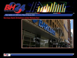 BH24 Reporter
HARARE – Barclays Bank of
Zimbabwe is disposing its
50 percent shareholding in
Makasa Sun Ltd, a Victoria
Falls based hospitality com-
pany for $14,6 million, the
bank said.
Barclays Bank said Makasa
Sun had been affected by
depressed local tourism
business.
“Barclays Bank of Zimbabwe
Limited hereby advises its
members and stakeholders
that the Bank is in the pro-
cess of finalising a transac-
tion for the disposal of its 50
percent interest in Makasa
Sun (Private) Limited,” said
the bank in a statement
today.
“The net consideration to be
paid for the bank’s interest
being sold is $14,55 million.
“The parties to the transac-
tion are now in the process
News Update as @ 1530 hours, Friday 26 February 2016
Feedback: bh24admin@zimpapers.co.zwEmail: bh24feedback@zimpapers.co.zw
Barclays Bank Zimbabwe exists Makasa Sun
 