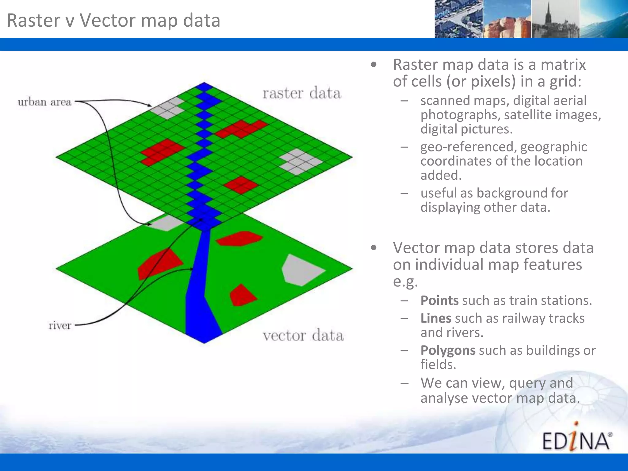 Raster v Vector map data
• Raster map data is a matrix
of cells (or pixels) in a grid:
– scanned maps, digital aerial
photographs, satellite images,
digital pictures.
– geo-referenced, geographic
coordinates of the location
added.
– useful as background for
displaying other data.

• Vector map data stores data
on individual map features
e.g.
– Points such as train stations.
– Lines such as railway tracks
and rivers.
– Polygons such as buildings or
fields.

– We can view, query and
analyse vector map data.

 
