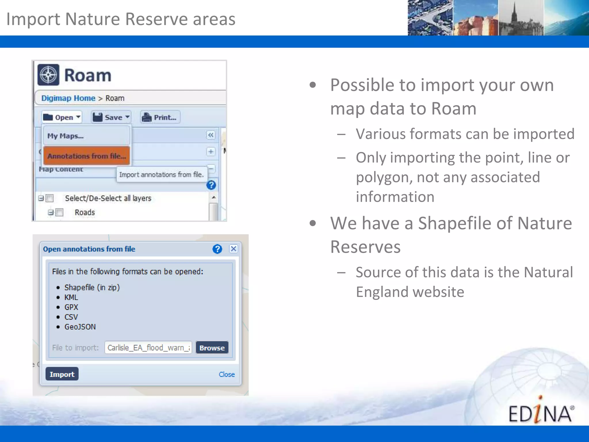 Import Nature Reserve areas

• Possible to import your own
map data to Roam
– Various formats can be imported
– Only importing the point, line or
polygon, not any associated
information

• We have a Shapefile of Nature
Reserves
– Source of this data is the Natural
England website

 