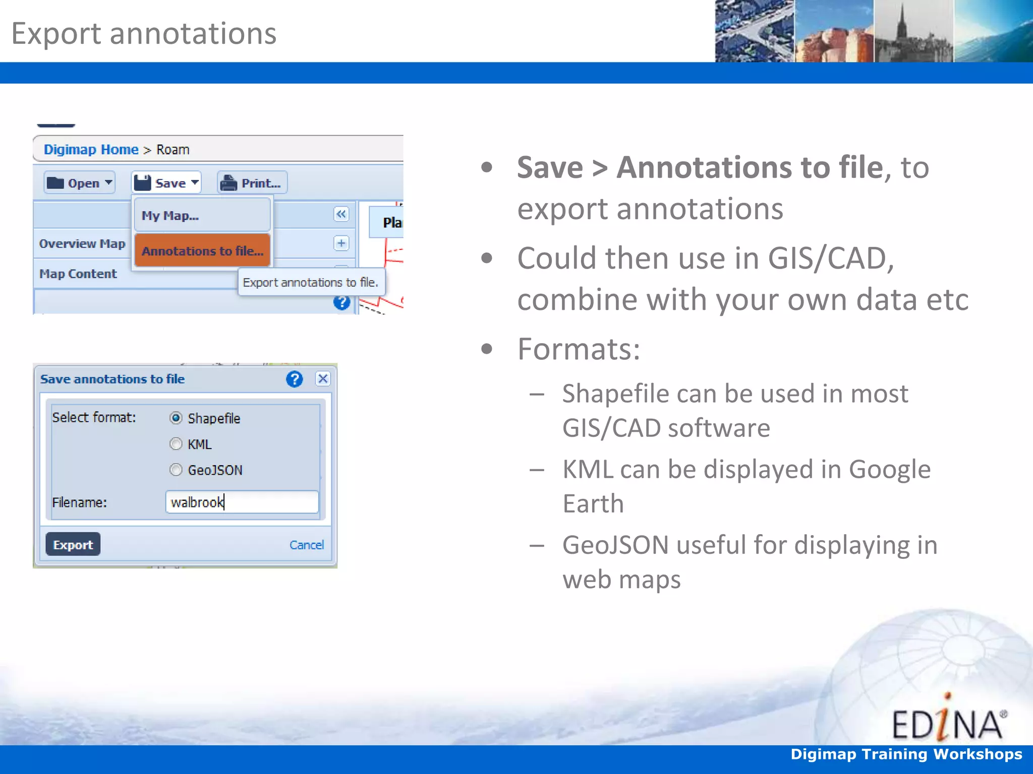 Export annotations

• Save > Annotations to file, to
export annotations
• Could then use in GIS/CAD,
combine with your own data etc
• Formats:
– Shapefile can be used in most
GIS/CAD software
– KML can be displayed in Google
Earth
– GeoJSON useful for displaying in
web maps

Digimap Training Workshops

 