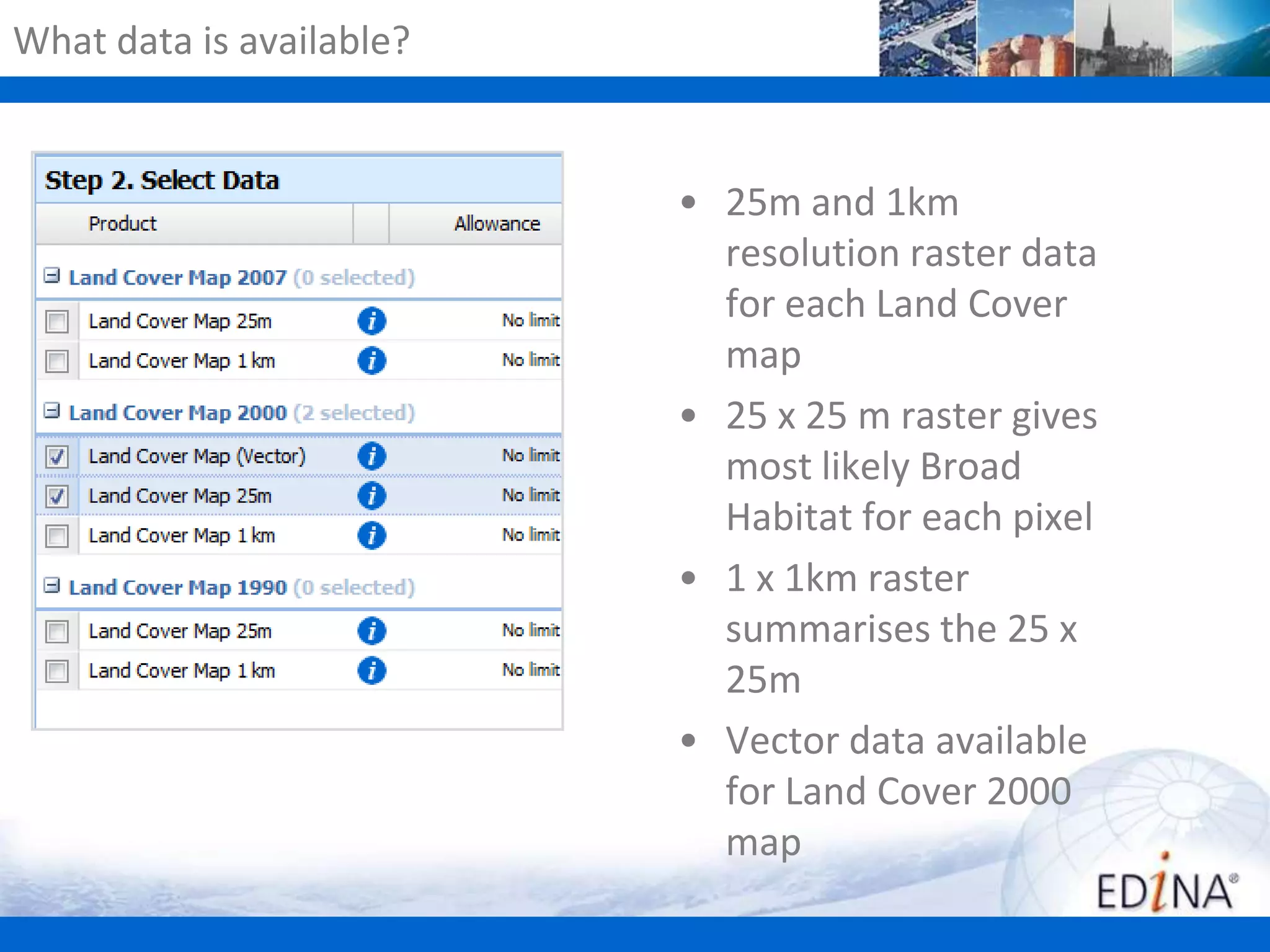 What data is available?

• 25m and 1km
resolution raster data
for each Land Cover
map
• 25 x 25 m raster gives
most likely Broad
Habitat for each pixel
• 1 x 1km raster
summarises the 25 x
25m
• Vector data available
for Land Cover 2000
map

 
