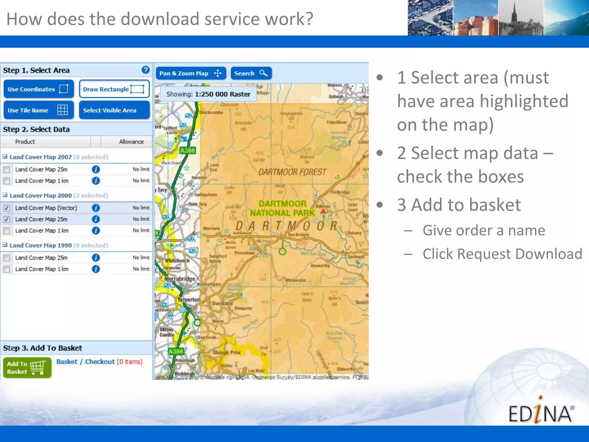 How does the download service work?

• 1 Select area (must
have area highlighted
on the map)
• 2 Select map data –
check the boxes
• 3 Add to basket
– Give order a name
– Click Request Download

 