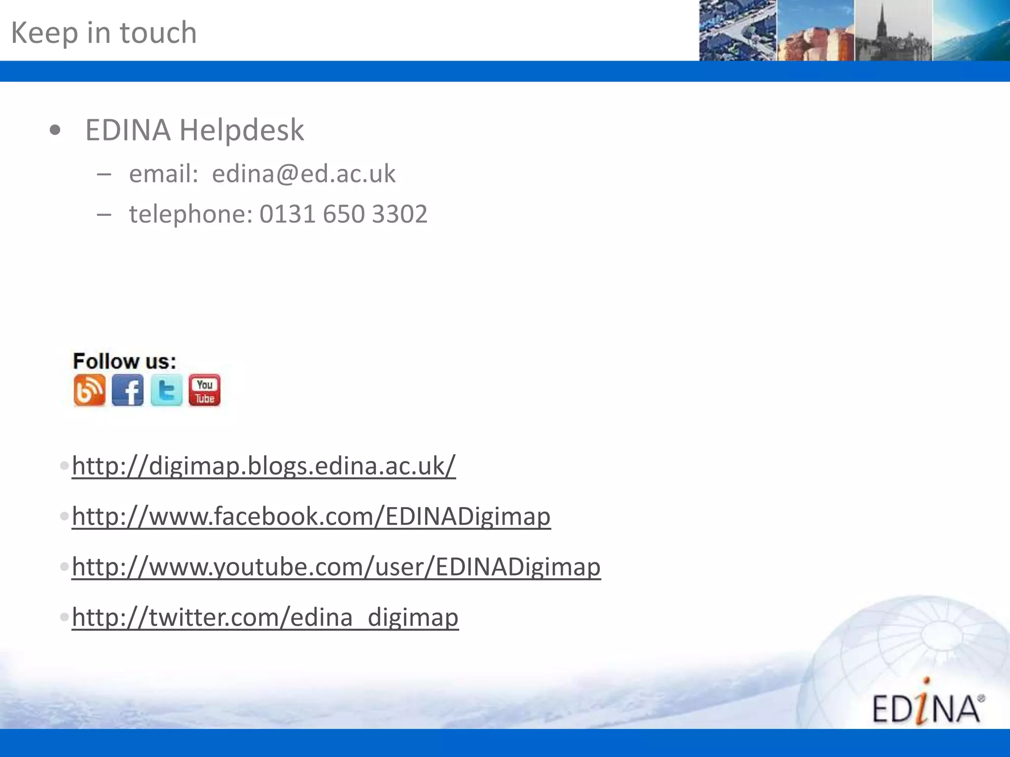 Keep in touch
• EDINA Helpdesk
– email: edina@ed.ac.uk
– telephone: 0131 650 3302

•http://digimap.blogs.edina.ac.uk/
•http://www.facebook.com/EDINADigimap
•http://www.youtube.com/user/EDINADigimap
•http://twitter.com/edina_digimap

 