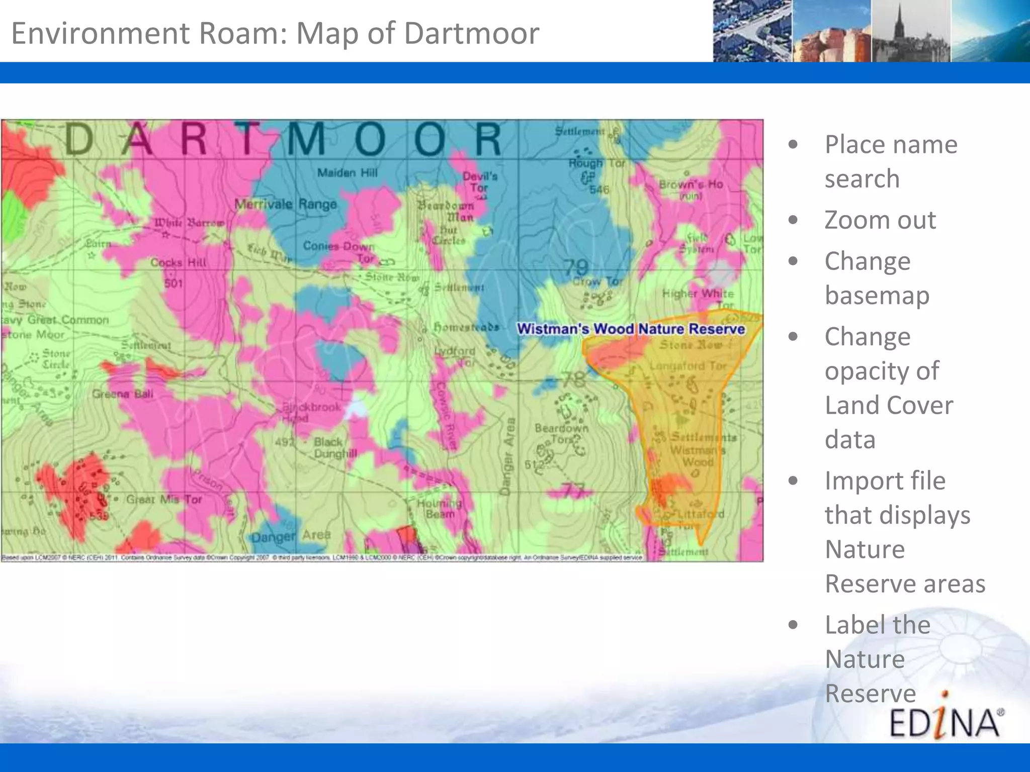Environment Roam: Map of Dartmoor
• Place name
search
• Zoom out
• Change
basemap
• Change
opacity of
Land Cover
data
• Import file
that displays
Nature
Reserve areas
• Label the
Nature
Reserve

 