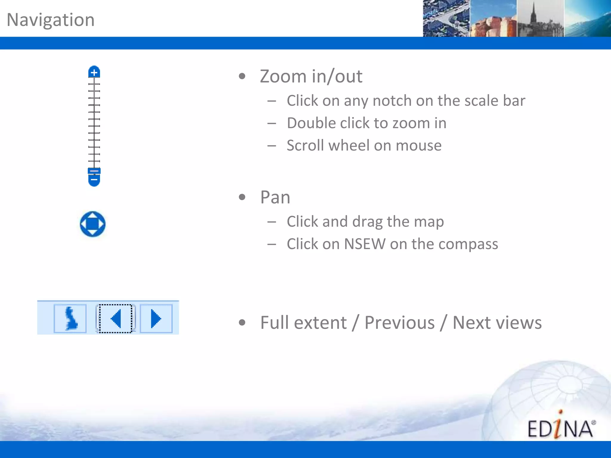 Navigation
• Zoom in/out
– Click on any notch on the scale bar
– Double click to zoom in
– Scroll wheel on mouse

• Pan
– Click and drag the map
– Click on NSEW on the compass

• Full extent / Previous / Next views

 