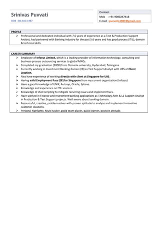 Srinivas Puvvati
DOB : 08 AUG 1987
Contact
Mob : +91 9000247418
E-mail : puvvatis1987@gmail.com
PROFILE
 Professional and dedicated individual with 7.6 years of experience as a Test & Production Support
Analyst, had partnered with Banking industry for the past 5.6 years and has good process (ITIL), domain
& technical skills.
CAREER SUMMARY
 Employee of Infosys Limited, which is a leading provider of information technology, consulting and
business-process outsourcing services to global MNCs.
 Completed my graduation (2008) from Osmania university, Hyderabad, Telangana.
 Currently working in Investment Banking domain (IB) as Test Support Analyst with UBS at Client
Location.
 Also have experience of working directly with client at Singapore for UBS.
 Having valid Employment Pass (EP) for Singapore from my current organization (Infosys)
 Have a good knowledge of UNIX, Autosys, Oracle, Sybase.
 Knowledge and experience on ITIL services.
 Knowledge of shell scripting to mitigate recurring issues and implement fixes.
 Have worked in Finance and Investment banking applications as Technology Arch & L2 Support Analyst
in Production & Test Support projects. Well aware about banking domain.
 Resourceful, creative, problem-solver with proven aptitude to analyze and implement innovative
customer solutions.
 Personal highlights: Multi-tasker, good team player, quick learner, positive attitude.
 