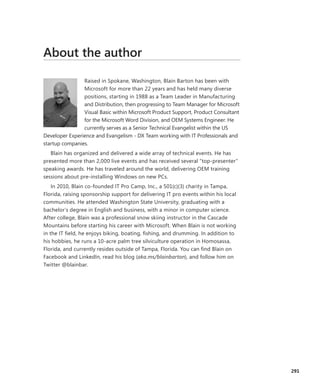 About the author
Raised in Spokane, Washington, Blain Barton has been with
­Microsoft for more than 22 years and has held many diverse
­positions, starting in 1988 as a Team Leader in Manufacturing
and Distribution, then progressing to Team Manager for ­Microsoft
Visual Basic within Microsoft Product Support, Product Consultant
for the Microsoft Word Division, and OEM Systems Engineer. He
currently serves as a Senior Technical Evangelist within the US
Developer Experience and Evangelism - DX Team working with IT Professionals and
startup companies.
Blain has organized and delivered a wide array of technical events. He has
presented more than 2,000 live events and has received several “top-presenter”
speaking awards. He has traveled around the world, delivering OEM training
­sessions about pre-installing Windows on new PCs.
In 2010, Blain co-founded IT Pro Camp, Inc., a 501(c)(3) charity in Tampa,
­Florida, raising sponsorship support for delivering IT pro events within his ­local
communities. He attended Washington State University, graduating with a
­bachelor’s degree in English and business, with a minor in computer science.
­After college, Blain was a professional snow skiing instructor in the Cascade
Mountains before starting his career with Microsoft. When Blain is not working
in the IT field, he enjoys biking, boating, fishing, and drumming. In addition to
his hobbies, he runs a 10-acre palm tree silviculture operation in Homosassa,
Florida, and currently resides outside of Tampa, Florida. You can find Blain on
Facebook and LinkedIn, read his blog (aka.ms/blainbarton), and follow him on
Twitter @blainbar.
291
 