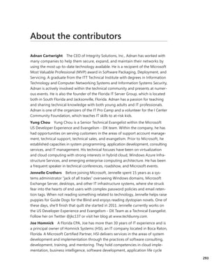About the contributors
Adnan Cartwright  The CEO of Integrity Solutions, Inc., Adnan has worked with
many companies to help them secure, expand, and maintain their networks by
using the most up-to-date technology available. He is a recipient of the Microsoft
Most Valuable Professional (MVP) award in Software Packaging, Deployment, and
Servicing. A graduate from the ITT Technical Institute with degrees in Information
Technology and Computer Networking Systems and Information Systems Security,
Adnan is actively involved within the technical community and presents at numer-
ous events. He is also the founder of the Florida IT Server Group, which is located
both in South Florida and Jacksonville, Florida. Adnan has a passion for teaching
and sharing technical knowledge with both young adults and IT professionals.
Adnan is one of the organizers of the IT Pro Camp and a volunteer for the I Center
Community Foundation, which teaches IT skills to at-risk kids.
Yung Chou  Yung Chou is a Senior Technical Evangelist within the Microsoft
US Developer Experience and Evangelism - DX team. Within the company, he has
had opportunities on serving customers in the areas of support account manage-
ment, technical support, technical sales, and evangelism. Prior to Microsoft, he
­established capacities in system programming, application development, consulting
services, and IT management. His technical focuses have been on virtualization
and cloud computing with strong interests in hybrid cloud, Windows Azure Infra-
structure Services, and emerging enterprise computing architecture. He has been
a frequent speaker in technical conferences, roadshow, and Microsoft events.
Jennelle Crothers  Before joining Microsoft, Jennelle spent 15 years as a sys-
tems administrator “jack of all trades“ overseeing Windows domains, Microsoft
Exchange Server, desktops, and other IT infrastructure systems, where she struck
fear into the hearts of end users with complex password policies and email reten-
tion tags. When not reading something related to technology, Jennelle helps raise
puppies for Guide Dogs for the Blind and enjoys reading dystopian novels. One of
these days, she’ll finish that quilt she started in 2011. Jennelle currently works on
the US Developer Experience and Evangelism - DX Team as a Technical Evangelist.
Follow her on Twitter @jkc137 or visit her blog at www.techbunny.com.
Joe Homnick  A Florida CPA, Joe has more than 30 years of IT experience and is
a principal owner of Homnick Systems (HSI), an IT company located in Boca Raton,
Florida. A Microsoft Certified Partner, HSI delivers services in the areas of system
development and implementation through the practices of software consulting,
development, training, and mentoring. They hold competencies in cloud imple-
mentation, business intelligence, software development, application life cycle
293
 