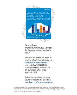 Excerpt from:
Microsoft Public Cloud Services:
Setting up your business in the
cloud
To order the complete book in
print or eBook format visit us at
microsoftpressstore.com.
Use code SAVEONCLOUD
during checkout to save 35%
off purchase. Offer ends
April 30, 2016.
To learn more about moving
your business to the cloud go
to office.com/business/explore
Discount code SAVEONCLOUD confers a 35% discount off the list price of ISBN: 9780735697058 or 9780735697072
purchased on microsoftpressstore.com. Discount not valid on Best Value packs or any title featured as eBook Deal of
the Week. Discount code may not be combined with any other offer and is not redeemable for cash. Discount offer
expires 11:59 p.m. EDT April 30, 2016. Offer subject to change.
 
