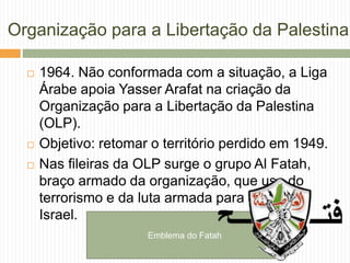 Organização para a Libertação da Palestina
 1964. Não conformada com a situação, a Liga
Árabe apoia Yasser Arafat na criação da
Organização para a Libertação da Palestina
(OLP).
 Objetivo: retomar o território perdido em 1949.
 Nas fileiras da OLP surge o grupo Al Fatah,
braço armado da organização, que usa do
terrorismo e da luta armada para destruir
Israel.
Emblema do Fatah
 
