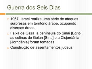 Guerra dos Seis Dias
 1967. Israel realiza uma série de ataques
surpresas em território árabe, ocupando
diversas áreas.
 Faixa de Gaza, a península do Sinai [Egito],
as colinas de Golan [Síria] e a Cisjordânia
[Jorndânia] foram tomadas.
 Construção de assentamentos judeus.
 